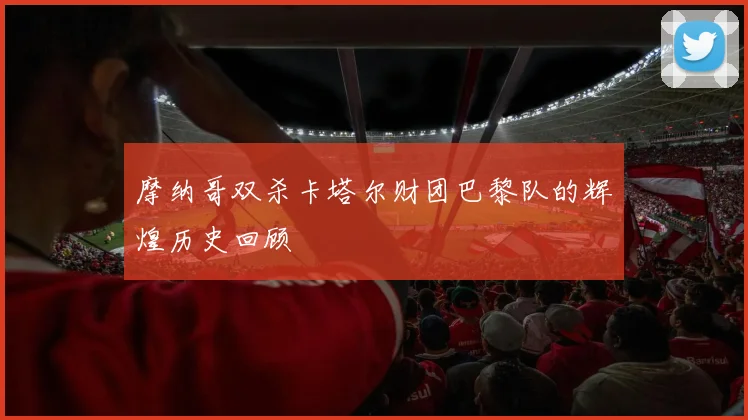 摩纳哥双杀卡塔尔财团巴黎队的辉煌历史回顾