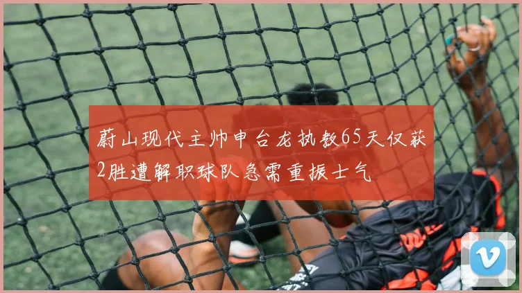 蔚山现代主帅申台龙执教65天仅获2胜遭解职球队急需重振士气