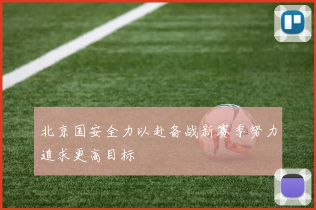 北京国安全力以赴备战新赛季努力追求更高目标