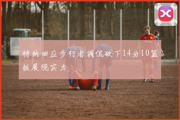特纳回应步行者调侃砍下14分10篮板展现实力