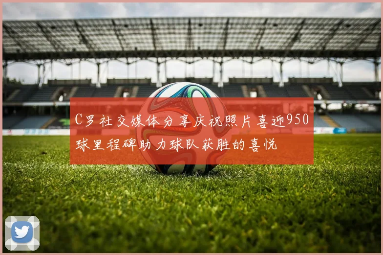 C罗社交媒体分享庆祝照片喜迎950球里程碑助力球队获胜的喜悦