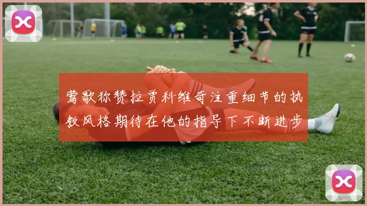 莺歌称赞拉贾科维奇注重细节的执教风格期待在他的指导下不断进步