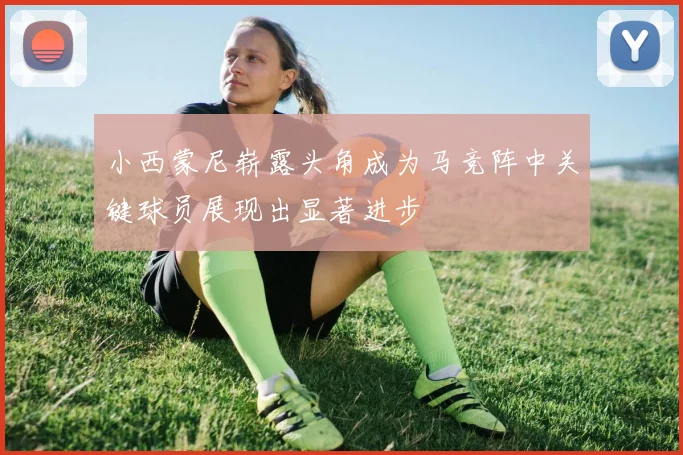 小西蒙尼崭露头角成为马竞阵中关键球员展现出显著进步