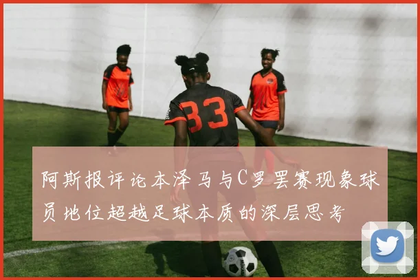 阿斯报评论本泽马与C罗罢赛现象球员地位超越足球本质的深层思考
