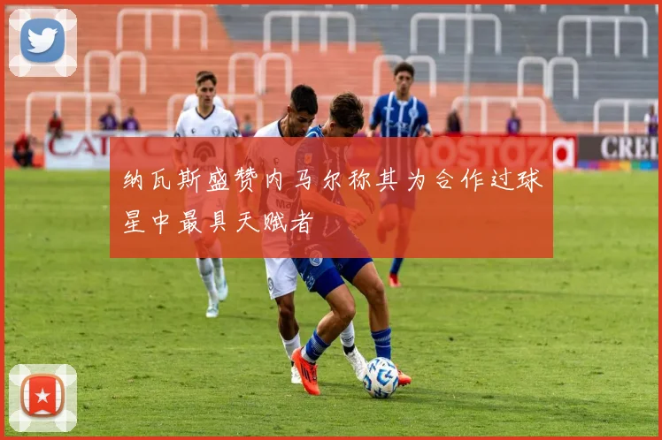 纳瓦斯盛赞内马尔称其为合作过球星中最具天赋者