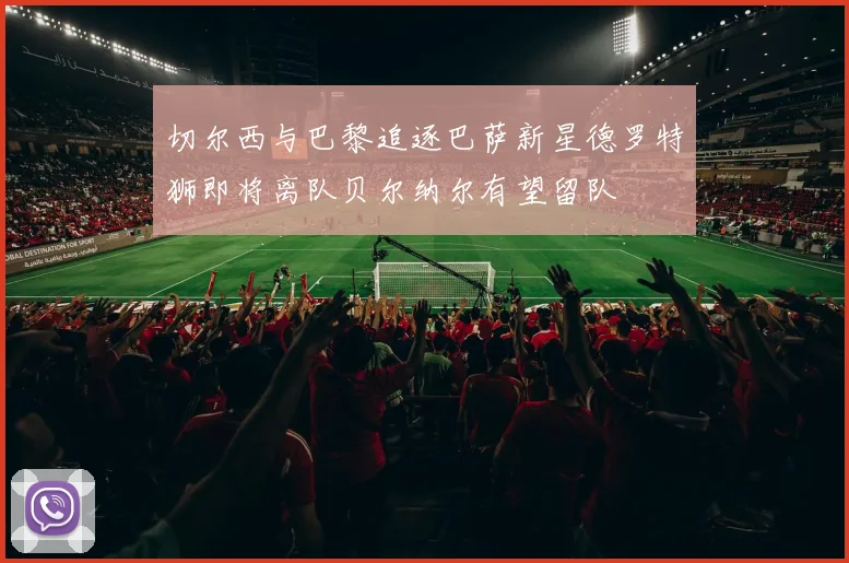 切尔西与巴黎追逐巴萨新星德罗特狮即将离队贝尔纳尔有望留队