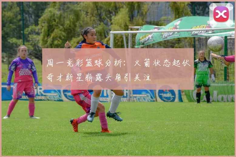 周一竞彩篮球分析：火箭状态起伏奇才新星崭露头角引关注
