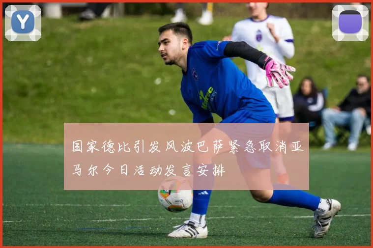 国家德比引发风波巴萨紧急取消亚马尔今日活动发言安排