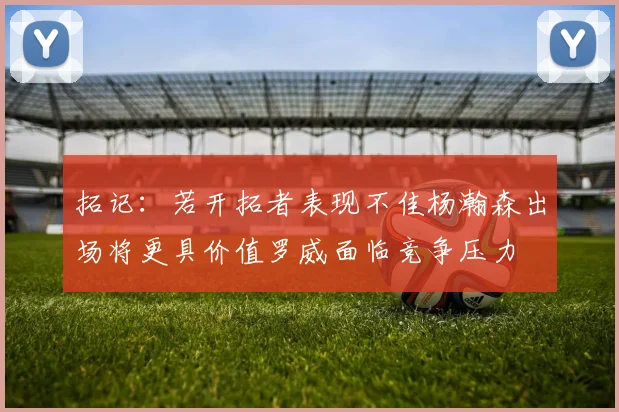 拓记：若开拓者表现不佳杨瀚森出场将更具价值罗威面临竞争压力