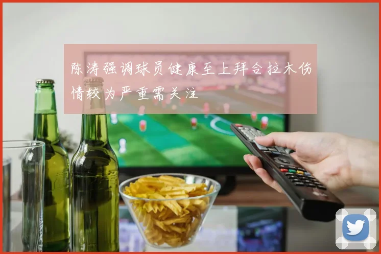 陈涛强调球员健康至上拜合拉木伤情较为严重需关注