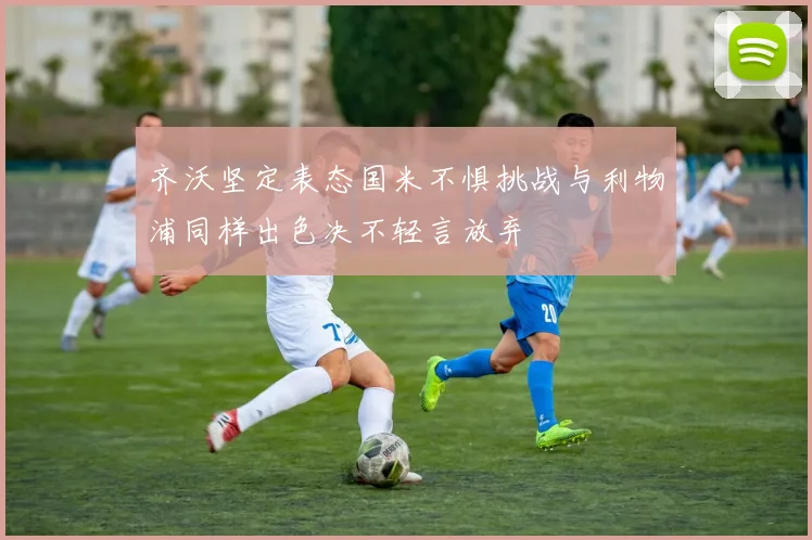 齐沃坚定表态国米不惧挑战与利物浦同样出色决不轻言放弃