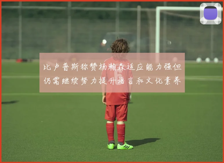 比卢普斯称赞杨瀚森适应能力强但仍需继续努力提升语言和文化素养