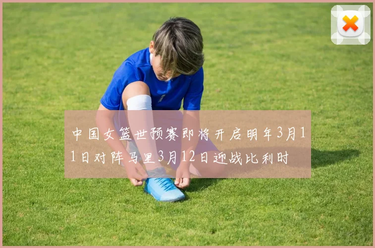 中国女篮世预赛即将开启明年3月11日对阵马里3月12日迎战比利时
