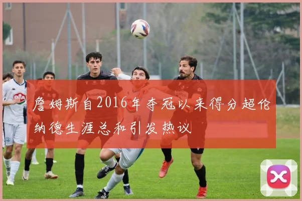 詹姆斯自2016年夺冠以来得分超伦纳德生涯总和引发热议