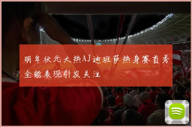 明年状元大热AJ迪班萨热身赛首秀全能表现引发关注