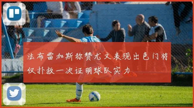 法布雷加斯称赞尤文表现出色门将仅扑救一次证明球队实力