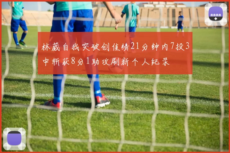 林葳自我突破创佳绩21分钟内7投3中斩获8分1助攻刷新个人纪录