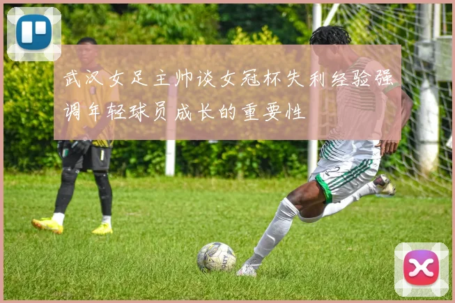 武汉女足主帅谈女冠杯失利经验强调年轻球员成长的重要性