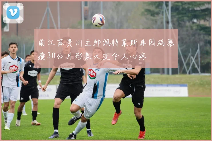 前江苏贵州主帅佩特莱斯库因病暴瘦30公斤形象大变令人心疼