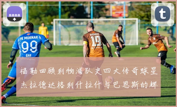福勒回顾利物浦队史四大传奇球星杰拉德达格利什拉什与巴恩斯的辉煌成就